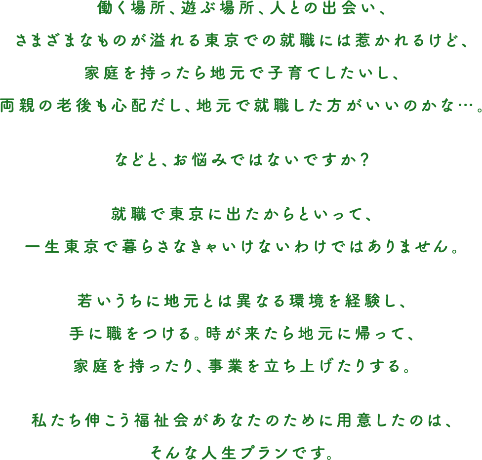 働く場所、遊ぶ場所、人との出会い、さまざまなものが溢れる東京での就職には惹かれるけど、家庭を持ったら地元で子育てしたいし、両親の老後も心配だし、地元で就職した方がいいのかな…。などと、お悩みではないですか？就職で東京に出たからといって、一生東京で暮らさなきゃいけないわけではありません。若いうちに地元とは異なる環境を経験し、手に職をつける。時が来たら地元に帰って、家庭を持ったり、事業を立ち上げたりする。私たち伸こう福祉会があなたのために用意したのは、そんな人生プランです。