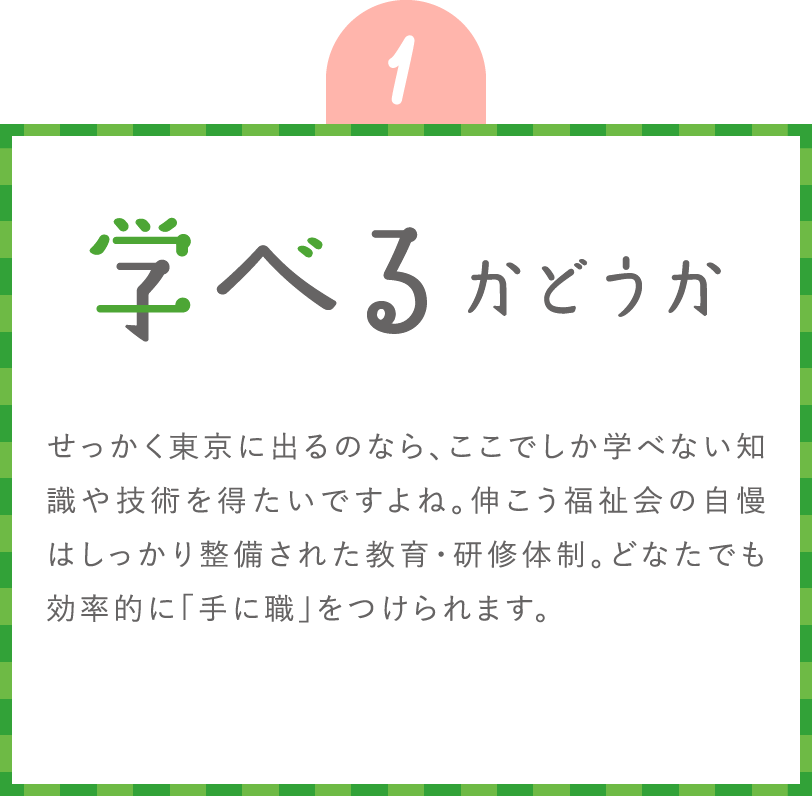 学べるかどうか せっかく東京に出るのなら、ここでしか学べない知識や技術を得たいですよね。伸こう福祉会の自慢はしっかり整備された教育・研修体制。どなたでも効率的に「手に職」をつけられます。