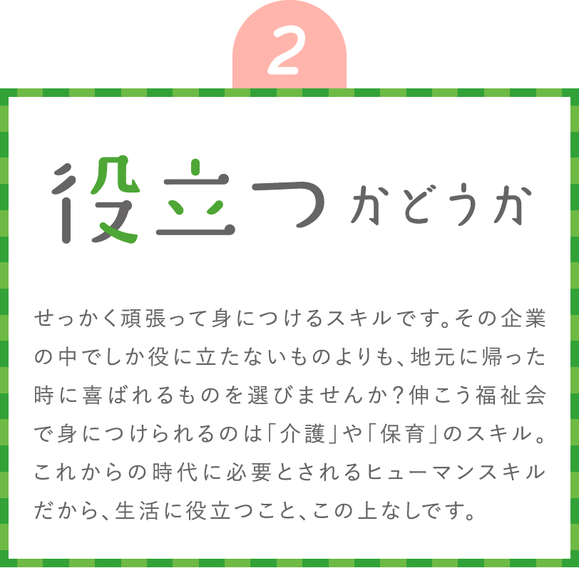 役立つかどうか せっかく頑張って身につけるスキルです。その企業の中でしか役に立たないものよりも、地元に帰った時に喜ばれるものを選びませんか？伸こう福祉会で身につけられるのは「介護」や「保育」のスキル。これからの時代に必要とされるヒューマンスキルだから、生活に役立つこと、この上なしです。