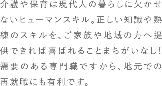 介護や保育は現代人の暮らしに欠かせないヒューマンスキル。正しい知識や熟練のスキルを、ご家族や地域の方へ提供できれば喜ばれることまちがいなし！需要のある専門職ですから、地元での再就職にも有利です。