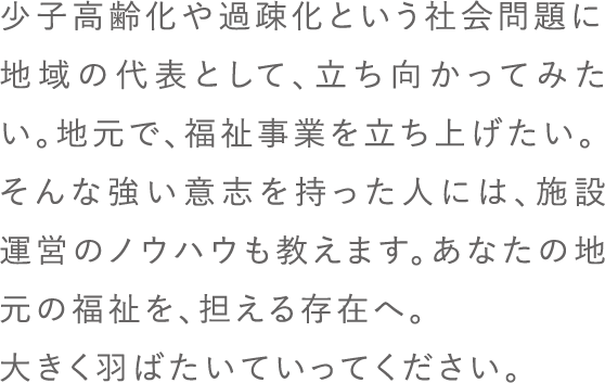 少子高齢化や過疎化という社会問題に地域の代表として、立ち向かってみたい。地元で、福祉事業を立ち上げたい。そんな強い意志を持った人には、施設運営のノウハウも教えます。あなたの地元の福祉を、担える存在へ。大きく羽ばたいていってください。