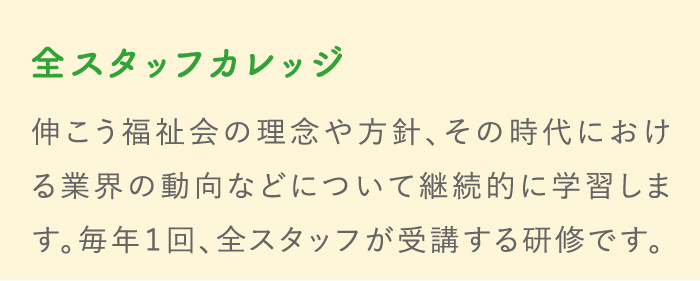 全スタッフカレッジ 伸こう福祉会の理念や方針、その時代における業界の動向などについて継続的に学習します。毎年１回、全スタッフが受講する研修です。