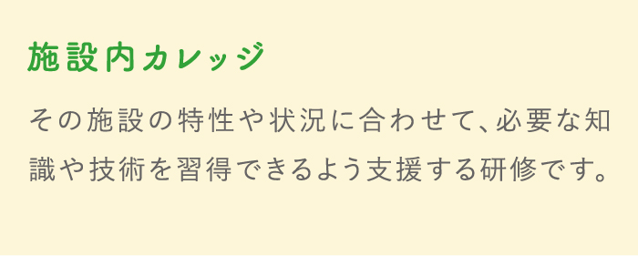 施設内カレッジ その施設の特性や状況に合わせて、必要な知識や技術を習得できるよう支援する研修です。