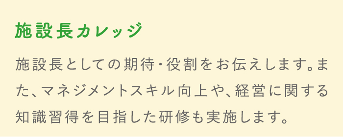 施設長カレッジ 施設長としての期待・役割をお伝えします。また、マネジメントスキル向上や、経営に関する知識習得を目指した研修も実施します。