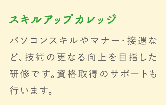 スキルアップカレッジ パソコンスキルやマナー・接遇など、技術の更なる向上を目指した研修です。資格取得のサポートも行います。