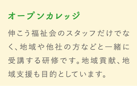 オープンカレッジ 伸こう福祉会のスタッフだけでなく、地域や他社の方などと一緒に受講する研修です。地域貢献、地域支援も目的としています。