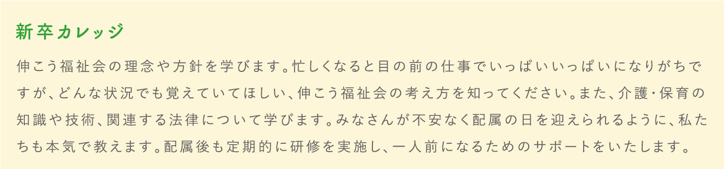 新卒カレッジ 伸こう福祉会の理念や方針を学びます。忙しくなると目の前の仕事でいっぱいいっぱいになりがちですが、どんな状況でも覚えていてほしい、伸こう福祉会の考え方を知ってください。また、介護・保育の知識や技術、関連する法律について学びます。みなさんが不安なく配属の日を迎えられるように、私たちも本気で教えます。配属後も定期的に研修を実施し、一人前になるためのサポートをいたします。介護・保育の知識や技術、関連する法律について学びます。みなさんが不安なく配属の日を迎えられるように、私たちも本気で教えます。