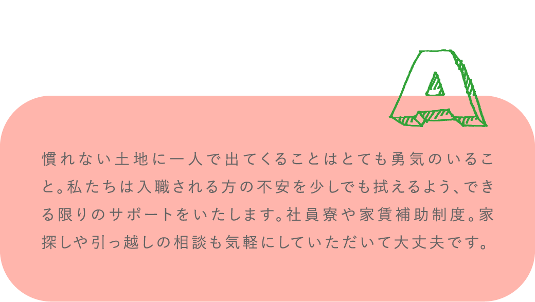 慣れない土地に一人で出てくることはとても勇気のいること。私たちは入職される方の不安を少しでも拭えるよう、できる限りのサポートをいたします。社員寮や家賃補助制度。家探しや引っ越しの相談も気軽にしていただいて大丈夫です。