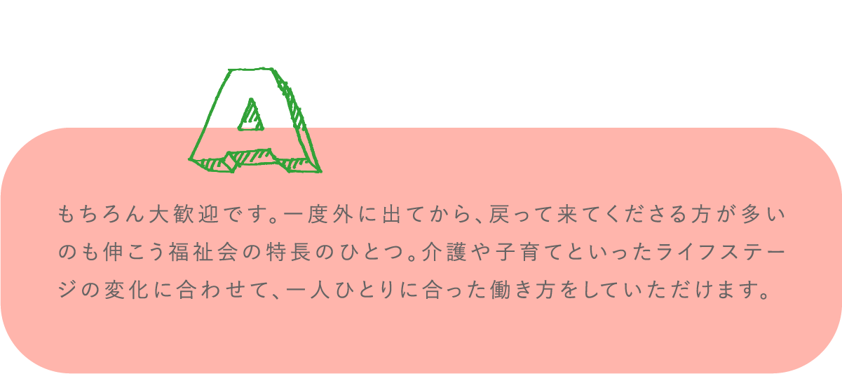 もちろん大歓迎です。一度外に出てから、戻って来てくださる方が多いのも伸こう福祉会の特長のひとつ。介護や子育てといったライフステージの変化に合わせて、一人ひとりに合った働き方をしていただけます。